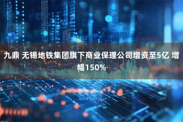 九鼎 无锡地铁集团旗下商业保理公司增资至5亿 增幅150%