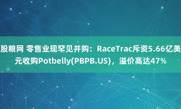 股粮网 零售业现罕见并购：RaceTrac斥资5.66亿美元收购Potbelly(PBPB.US)，溢价高达47%