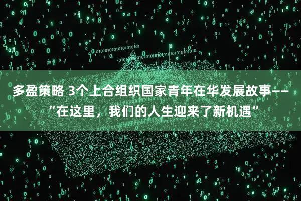多盈策略 3个上合组织国家青年在华发展故事—— “在这里，我们的人生迎来了新机遇”