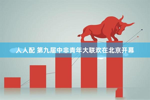 人人配 第九届中非青年大联欢在北京开幕