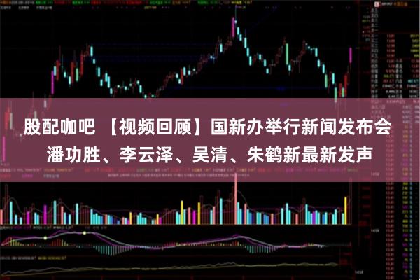 股配咖吧 【视频回顾】国新办举行新闻发布会 潘功胜、李云泽、吴清、朱鹤新最新发声