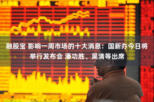 融股宝 影响一周市场的十大消息：国新办今日将举行发布会 潘功胜、吴清等出席