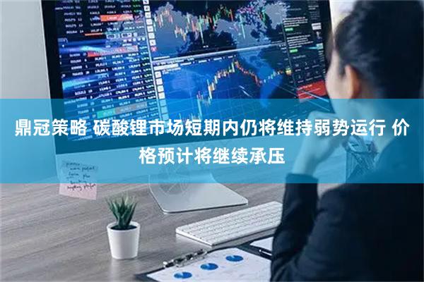 鼎冠策略 碳酸锂市场短期内仍将维持弱势运行 价格预计将继续承压