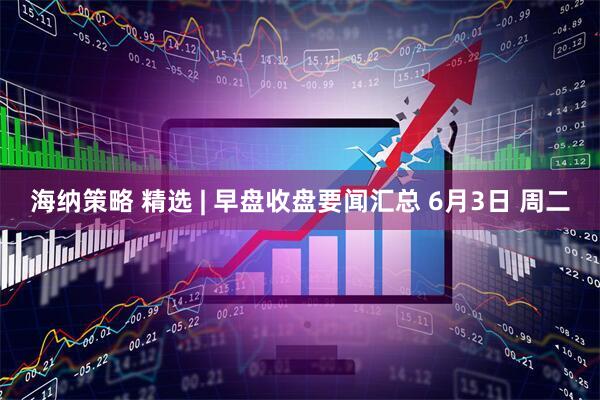 海纳策略 精选 | 早盘收盘要闻汇总 6月3日 周二