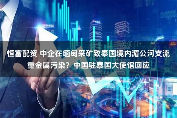 恒富配资 中企在缅甸采矿致泰国境内湄公河支流重金属污染？中国驻泰国大使馆回应