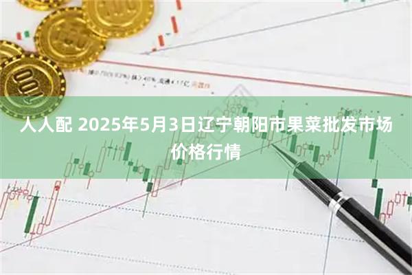 人人配 2025年5月3日辽宁朝阳市果菜批发市场价格行情