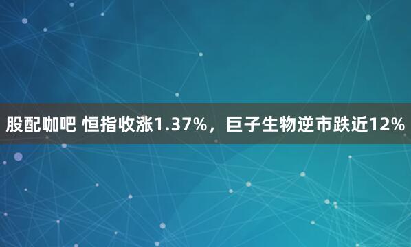 股配咖吧 恒指收涨1.37%，巨子生物逆市跌近12%