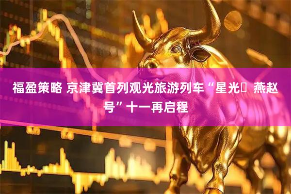 福盈策略 京津冀首列观光旅游列车“星光・燕赵号”十一再启程