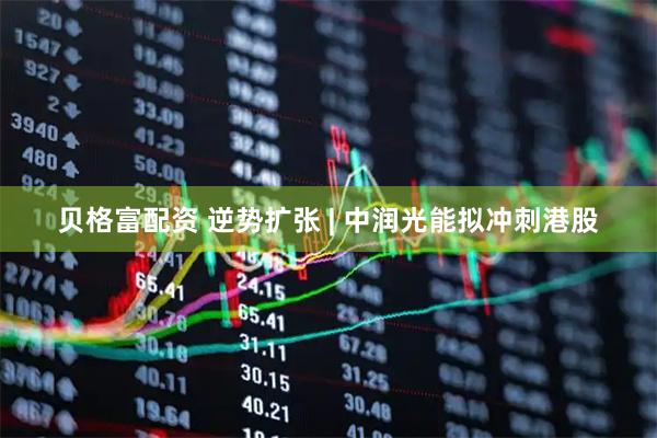 贝格富配资 逆势扩张 | 中润光能拟冲刺港股
