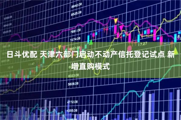 日斗优配 天津六部门启动不动产信托登记试点 新增直购模式