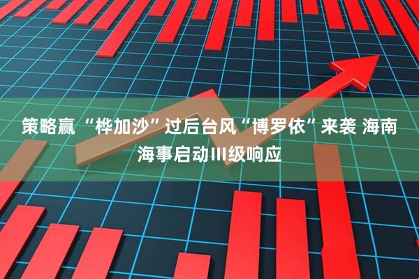 策略赢 “桦加沙”过后台风“博罗依”来袭 海南海事启动Ⅲ级响应
