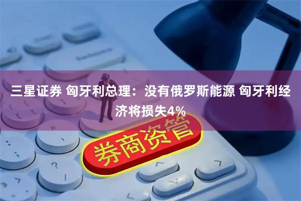 三星证券 匈牙利总理：没有俄罗斯能源 匈牙利经济将损失4%