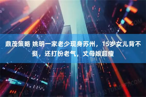 鼎茂策略 姚明一家老少现身苏州，15岁女儿背不挺，还打扮老气，丈母娘超瘦