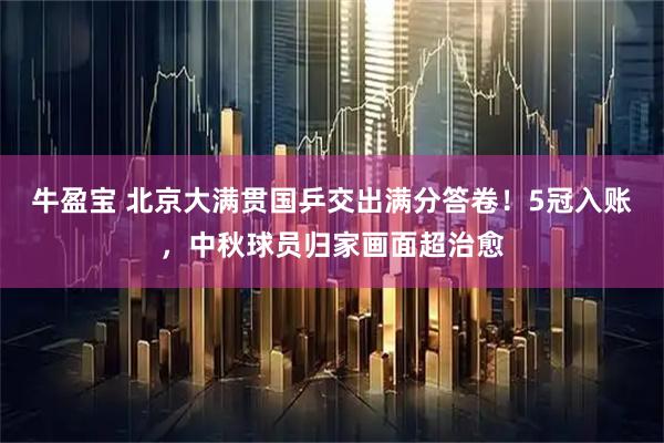 牛盈宝 北京大满贯国乒交出满分答卷！5冠入账，中秋球员归家画面超治愈
