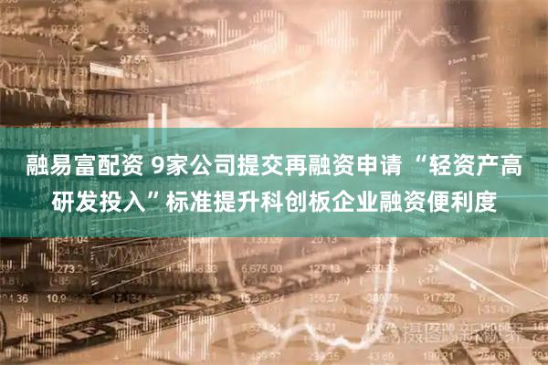 融易富配资 9家公司提交再融资申请 “轻资产高研发投入”标准提升科创板企业融资便利度