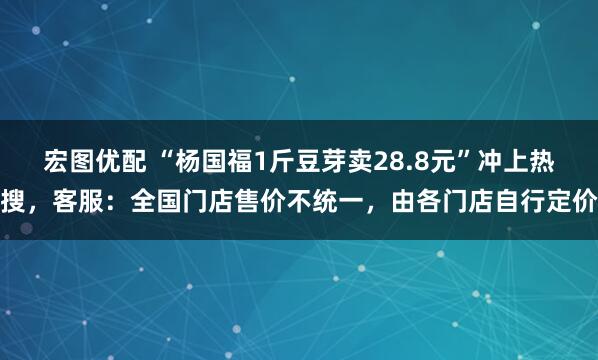 宏图优配 “杨国福1斤豆芽卖28.8元”冲上热搜，客服：全国门店售价不统一，由各门店自行定价