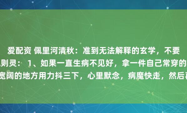 爱配资 佩里河清秋：准到无法解释的玄学，不要问为什么，照做，心诚则灵： 1、如果一直生病不见好，拿一件自己常穿的衣服到比较宽阔的地方用力抖三下，心里默念，病魔快走，然后再穿回来，你的就会逐渐好转；2、如...