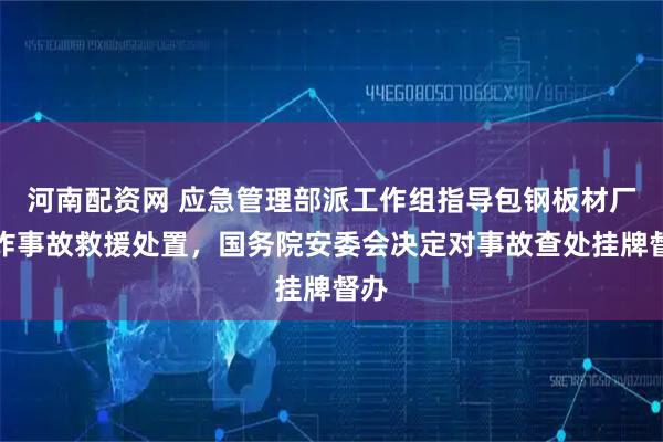 河南配资网 应急管理部派工作组指导包钢板材厂爆炸事故救援处置，国务院安委会决定对事故查处挂牌督办