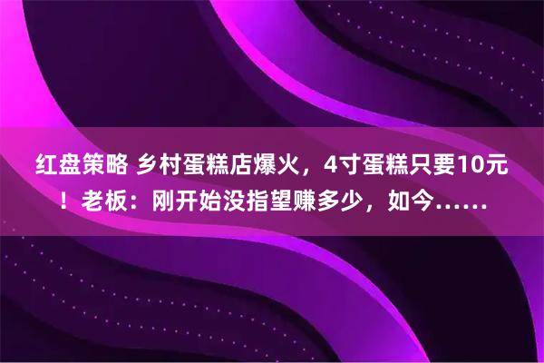 红盘策略 乡村蛋糕店爆火，4寸蛋糕只要10元！老板：刚开始没指望赚多少，如今……
