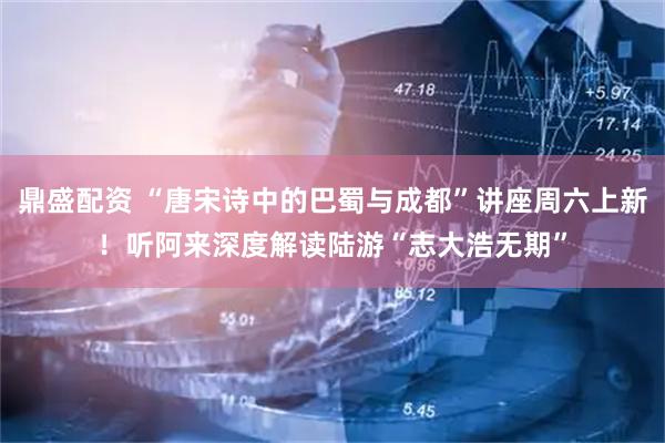 鼎盛配资 “唐宋诗中的巴蜀与成都”讲座周六上新！听阿来深度解读陆游“志大浩无期”