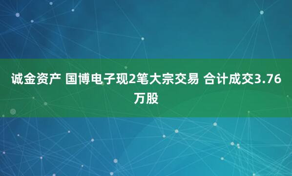 诚金资产 国博电子现2笔大宗交易 合计成交3.76万股