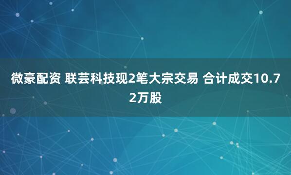 微豪配资 联芸科技现2笔大宗交易 合计成交10.72万股