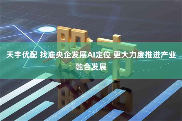 天宇优配 找准央企发展AI定位 更大力度推进产业融合发展
