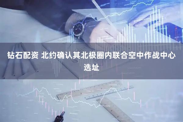 钻石配资 北约确认其北极圈内联合空中作战中心选址