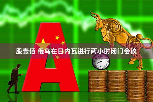 股壹佰 俄乌在日内瓦进行两小时闭门会谈