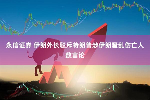 永信证券 伊朗外长驳斥特朗普涉伊朗骚乱伤亡人数言论