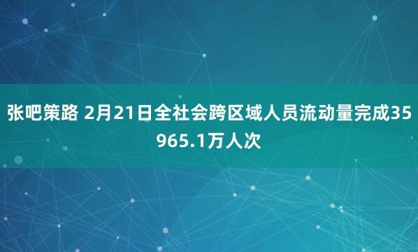 张吧策路 2月21日全社会跨区域人员流动量完成35965.1万人次