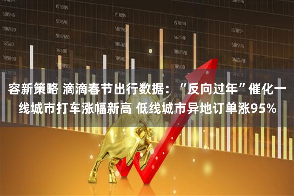 容新策略 滴滴春节出行数据：“反向过年”催化一线城市打车涨幅新高 低线城市异地订单涨95%