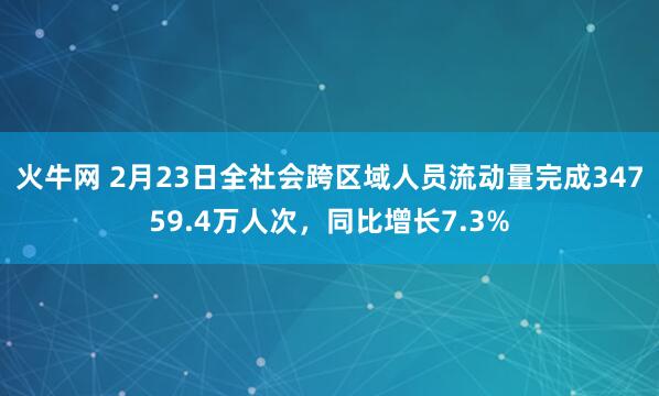 火牛网 2月23日全社会跨区域人员流动量完成34759.4万人次，同比增长7.3%