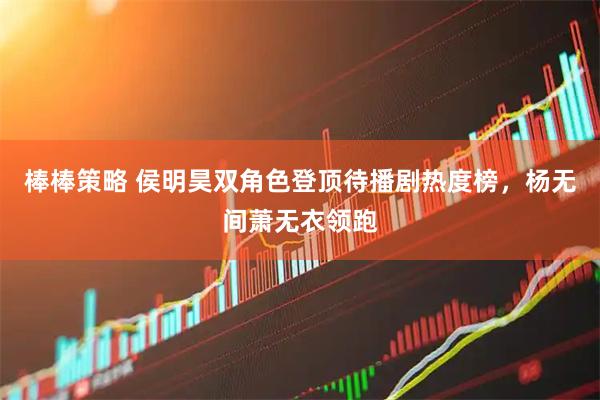 棒棒策略 侯明昊双角色登顶待播剧热度榜，杨无间萧无衣领跑