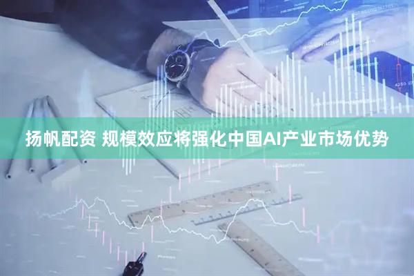 扬帆配资 规模效应将强化中国AI产业市场优势