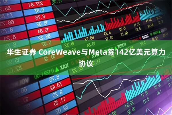 华生证券 CoreWeave与Meta签142亿美元算力协议