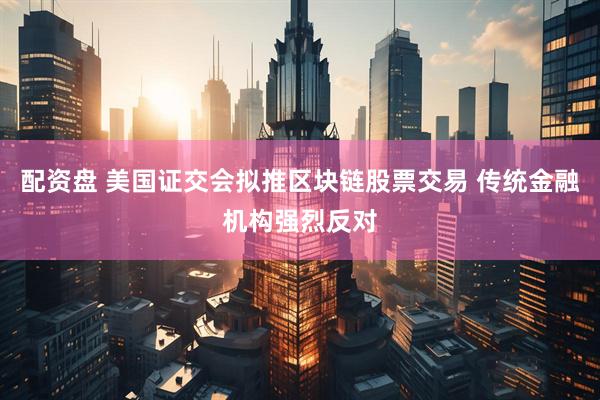 配资盘 美国证交会拟推区块链股票交易 传统金融机构强烈反对