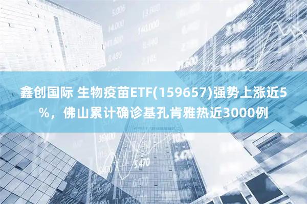 鑫创国际 生物疫苗ETF(159657)强势上涨近5%，佛山累计确诊基孔肯雅热近3000例